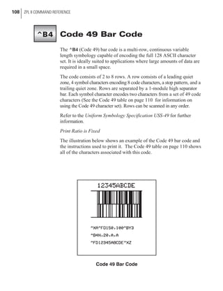 Code 49 Bar Code
The ^B4 (Code 49) bar code is a multi-row, continuous variable
length symbology capable of encoding the full 128 ASCII character
set. It is ideally suited to applications where large amounts of data are
required in a small space.
The code consists of 2 to 8 rows. A row consists of a leading quiet
zone, 4 symbol characters encoding 8 code characters, a stop pattern, and a
trailing quiet zone. Rows are separated by a 1-module high separator
bar. Each symbol character encodes two characters from a set of 49 code
characters (See the Code 49 table on page 110 for information on
using the Code 49 character set). Rows can be scanned in any order.
Refer to the Uniform Symbology Specification USS-49 for further
information.
Print Ratio is Fixed
The illustration below shows an example of the Code 49 bar code and
the instructions used to print it. The Code 49 table on page 110 shows
all of the characters associated with this code.
108 ZPL II COMMAND REFERENCE
Code 49 Bar Code
^B4
 