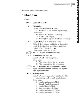 The format for the ^B4 instruction is:
^B4o,h,f,m
where
^B4 = Code 49 Bar Code
o = Orientation
Default value: Current ^FW value
(^FW defaults to N = Normal at power-up)
Other values:
R = Rotated (90 Degrees Clockwise)
I = Inverted (180 Degrees)
B = Bottom (270 Degrees - Read from bottom up)
h = Height Multiplier of Individual Rows
Defined: This number, multiplied by the module,
equals the height of the individual rows in dots.
Default value: Value set by ^BY
Other values: 1 to height of label.
NOTE: 1 is not a recommended value.
f = Print Interpretation Line
Default value: N = No line printed.
Other values:
A = Print interpretation line above code.
B = Print interpretation line below code.
NOTE: When the code is greater than 2 rows,
expect interpretation line to extend well beyond
right edge of the code.
m = Starting Mode
Default value: A = Automatic Mode. Printer deter-
mines starting mode by analyzing field data.
Other values:
0 = Regular Alphanumeric Mode
1 = Multiple Read Alphanumeric
2 = Regular Numeric Mode
3 = Group Alphanumeric Mode
4 = Regular Alphanumeric Shift 1
5 = Regular Alphanumeric Shift 2
ZPL II COMMAND REFERENCE 109
C
O
M
M
A
N
D
R
E
F
E
R
E
N
C
E
 