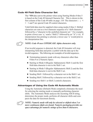 Code 49 Field Data Character Set
The ^FD data sent to the printer when using Starting Modes 0 thru 5
is based on the Code 49 Internal Character Set. This is shown in the
first column of the Code 49 table on page .110 The characters : ; <
= > and ? are special Code 49 control characters.
Valid field data must be supplied when using modes 0 thru 5. Shifted
characters are sent as a two-character sequence of a “shift character”
followed by a “character in the unshifted character set.” For example,
to print a lower case ‘a,’ send a “Shift 2" followed by an ”A" (>A). If
interpretation line printing is selected, a lower case ‘a’ would print in
the interpretation line.
NOTE: Code 49 uses UPPERCASE Alpha characters only.
If an invalid sequence is detected, the Code 49 formatter will stop
interpreting field data and print a symbol with the data up to the
invalid sequence. The following are examples of invalid sequences.
n Terminating numeric mode with any characters other than
0 thru 9 or a Numeric Space.
n Starting in Mode 4 (Regular Alphanumeric Shift 1) and the first
field data character is not in the Shift 1 set.
n Starting in Mode 5 (Regular Alphanumeric Shift 2) and the first
field data character is not in the Shift 2 set.
n Sending Shift 1 followed by a character not in the Shift 1 set.
n Sending Shift 2 followed by a character not in the Shift 2 set.
n Sending two Shift 1 or Shift 2 controls characters.
Advantages of Using the Code 49 Automatic Mode
Using the Automatic (Default) Mode completely eliminates the need
for selecting the starting mode or manually performing character
shifts. The Automatic Mode analyzes the incoming ASCII string,
determines the proper mode, performs all character shifts and com-
pacts the data for maximum density.
NOTE: Numeric mode will only be selected or shifted when 5 or
more continuous digits are found. Numeric packaging provides no
space advantage for numeric strings of less than 8 characters.
ZPL II COMMAND REFERENCE 111
C
O
M
M
A
N
D
R
E
F
E
R
E
N
C
E
 