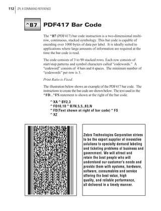 PDF417 Bar Code
The ^B7 (PDF417) bar code instruction is a two-dimensional multi-
row, continuous, stacked symbology. This bar code is capable of
encoding over 1000 bytes of data per label. It is ideally suited to
applications where large amounts of information are required at the
time the bar code is read.
The code consists of 3 to 90 stacked rows. Each row consists of
start/stop patterns and symbol characters called “codewords.” A
“codeword” consists of 4 bars and 4 spaces. The minimum number of
“codewords” per row is 3.
Print Ratio is Fixed.
The illustration below shows an example of the PDF417 bar code. The
instructions to create the bar code are shown below. The text used in the
^FD...^FS statement is shown at the right of the bar code.
^XA^BY2,3
^FO10,10^B7N,5,5,,83,N
^FD(Text shown at right of bar code)^FS
^XZ
112 ZPL II COMMAND REFERENCE
^B7
 