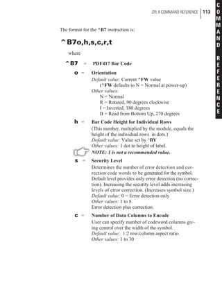 The format for the ^B7 instruction is:
^B7o,h,s,c,r,t
where
^B7 = PDF417 Bar Code
o = Orientation
Default value: Current ^FW value
(^FW defaults to N = Normal at power-up)
Other values:
N = Normal
R = Rotated, 90 degrees clockwise
I = Inverted, 180 degrees
B = Read from Bottom Up, 270 degrees
h = Bar Code Height for Individual Rows
(This number, multiplied by the module, equals the
height of the individual rows in dots.)
Default value: Value set by ^BY
Other values: 1 dot to height of label.
NOTE: 1 is not a recommended value.
s = Security Level
Determines the number of error detection and cor-
rection code words to be generated for the symbol.
Default level provides only error detection (no correc-
tion). Increasing the security level adds increasing
levels of error correction. (Increases symbol size.)
Default value: 0 = Error detection only
Other values: 1 to 8.
Error detection plus correction.
c = Number of Data Columns to Encode
User can specify number of codeword columns giv-
ing control over the width of the symbol.
Default value: 1:2 row/column aspect ratio.
Other values: 1 to 30
ZPL II COMMAND REFERENCE 113
C
O
M
M
A
N
D
R
E
F
E
R
E
N
C
E
 