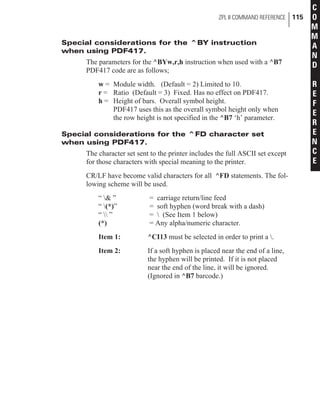 Special considerations for the ^BY instruction
when using PDF417.
The parameters for the ^BYw,r,h instruction when used with a ^B7
PDF417 code are as follows;
w = Module width. (Default = 2) Limited to 10.
r = Ratio (Default = 3) Fixed. Has no effect on PDF417.
h = Height of bars. Overall symbol height.
PDF417 uses this as the overall symbol height only when
the row height is not specified in the ^B7 ‘h’ parameter.
Special considerations for the ^FD character set
when using PDF417.
The character set sent to the printer includes the full ASCII set except
for those characters with special meaning to the printer.
CR/LF have become valid characters for all ^FD statements. The fol-
lowing scheme will be used.
“ & ” = carriage return/line feed
“ (*)” = soft hyphen (word break with a dash)
“  ” =  (See Item 1 below)
(*) = Any alpha/numeric character.
Item 1: ^CI13 must be selected in order to print a .
Item 2: If a soft hyphen is placed near the end of a line,
the hyphen will be printed. If it is not placed
near the end of the line, it will be ignored.
(Ignored in ^B7 barcode.)
ZPL II COMMAND REFERENCE 115
C
O
M
M
A
N
D
R
E
F
E
R
E
N
C
E
 