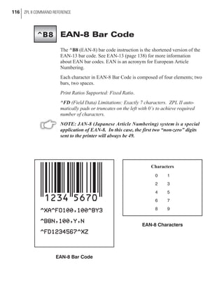 EAN-8 Bar Code
The ^B8 (EAN-8) bar code instruction is the shortened version of the
EAN-13 bar code. See EAN-13 (page 138) for more information
about EAN bar codes. EAN is an acronym for European Article
Numbering.
Each character in EAN-8 Bar Code is composed of four elements; two
bars, two spaces.
Print Ratios Supported: Fixed Ratio.
^FD (Field Data) Limitations: Exactly 7 characters. ZPL II auto-
matically pads or truncates on the left with 0’s to achieve required
number of characters.
NOTE: JAN-8 (Japanese Article Numbering) system is a special
application of EAN-8. In this case, the first two “non-zero” digits
sent to the printer will always be 49.
116 ZPL II COMMAND REFERENCE
Characters
0 1
2 3
4 5
6 7
8 9
EAN-8 Characters
EAN-8 Bar Code
^B8
 