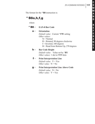 The format for the ^B8 instruction is:
^B8o,h,f,g
where
^B8 = EAN-8 Bar Code
o = Orientation
Default value: Current ^FW setting
Other values:
N = Normal
R = Rotated, 90 degrees clockwise
I = Inverted, 180 degrees
B = Read from Bottom Up, 270 degrees
h = Bar Code Height
Default value: Value set by ^BY
Other values: 1 dot to 9999 dots
f = Print Interpretation Line
Default value: Y = Yes
Other value: N = No
g = Print Interpretation Line Above Code
Default value: N = No
Other value: Y = Yes
ZPL II COMMAND REFERENCE 117
C
O
M
M
A
N
D
R
E
F
E
R
E
N
C
E
 