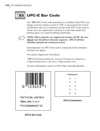 UPC-E Bar Code
The ^B9 (UPC-E) bar code instruction is a variation of the UPC sym-
bology used for number system 0. UPC is an acronym for Univer-
sal Product Code. It is a shortened version of the UPC-A bar code in
which zeros are suppressed, resulting in codes that require less
printing space. It is used for labeling small items.
NOTE: When using the zero suppressed versions of UPC, the user
MUST enter the full ten character sequence. ZPL II will then
calculate and print the shortened version.
Each character in a UPC-E bar code is composed of four elements;
two bars, two spaces.
Print Ratios Supported: Fixed Ratio.
^FD (Field Data) Limitations: Exactly 10 characters. Requires a
5-digit manufacturers code and a 5-digit product code.
For more information, refer to a UPC-E Bar Code Specification.
118 ZPL II COMMAND REFERENCE
UPC-E Bar Code
Characters
0 1
2 3
4 5
6 7
8 9
UPC-E Characters
^B9
 