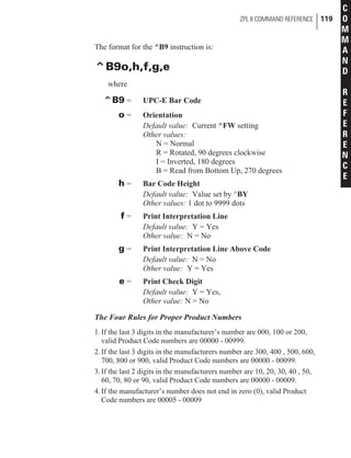 The format for the ^B9 instruction is:
^B9o,h,f,g,e
where
^B9 = UPC-E Bar Code
o = Orientation
Default value: Current ^FW setting
Other values:
N = Normal
R = Rotated, 90 degrees clockwise
I = Inverted, 180 degrees
B = Read from Bottom Up, 270 degrees
h = Bar Code Height
Default value: Value set by ^BY
Other values: 1 dot to 9999 dots
f = Print Interpretation Line
Default value: Y = Yes
Other value: N = No
g = Print Interpretation Line Above Code
Default value: N = No
Other value: Y = Yes
e = Print Check Digit
Default value: Y = Yes,
Other value: N = No
The Four Rules for Proper Product Numbers
1.If the last 3 digits in the manufacturer’s number are 000, 100 or 200,
valid Product Code numbers are 00000 - 00999.
2.If the last 3 digits in the manufacturers number are 300, 400 , 500, 600,
700, 800 or 900, valid Product Code numbers are 00000 - 00099.
3.If the last 2 digits in the manufacturers number are 10, 20, 30, 40 , 50,
60, 70, 80 or 90, valid Product Code numbers are 00000 - 00009.
4.If the manufacturer’s number does not end in zero (0), valid Product
Code numbers are 00005 - 00009
ZPL II COMMAND REFERENCE 119
C
O
M
M
A
N
D
R
E
F
E
R
E
N
C
E
 