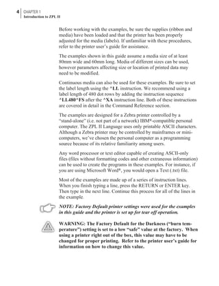 Before working with the examples, be sure the supplies (ribbon and
media) have been loaded and that the printer has been properly
adjusted for the media (labels). If unfamiliar with these procedures,
refer to the printer user’s guide for assistance.
The examples shown in this guide assume a media size of at least
80mm wide and 60mm long. Media of different sizes can be used,
however parameters affecting size or location of printed data may
need to be modified.
Continuous media can also be used for these examples. Be sure to set
the label length using the ^LL instruction. We recommend using a
label length of 480 dot rows by adding the instruction sequence
^LL480^FS after the ^XA instruction line. Both of these instructions
are covered in detail in the Command Reference section.
The examples are designed for a Zebra printer controlled by a
“stand-alone” (i.e. not part of a network) IBM®-compatible personal
computer. The ZPL II Language uses only printable ASCII characters.
Although a Zebra printer may be controlled by mainframes or mini-
computers, we’ve chosen the personal computer as a programming
source because of its relative familiarity among users.
Any word processor or text editor capable of creating ASCII-only
files (files without formatting codes and other extraneous information)
can be used to create the programs in these examples. For instance, if
you are using Microsoft Word®, you would open a Text (.txt) file.
Most of the examples are made up of a series of instruction lines.
When you finish typing a line, press the RETURN or ENTER key.
Then type in the next line. Continue this process for all of the lines in
the example.
NOTE: Factory Default printer settings were used for the examples
in this guide and the printer is set up for tear off operation.
WARNING: The Factory Default for the Darkness (“burn tem-
perature”) setting is set to a low “safe” value at the factory. When
using a printer right out of the box, this value may have to be
changed for proper printing. Refer to the printer user’s guide for
information on how to change this value.
4 CHAPTER 1
Introduction to ZPL II
 