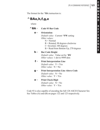 The format for the ^BA instruction is:
^BAo,h,f,g,e
where
^BA = Code 93 Bar Code
o = Orientation
Default value: Current ^FW setting
Other values:
N = Normal
R = Rotated, 90 degrees clockwise
I = Inverted, 180 degrees
B = Read from Bottom Up, 270 degrees
h = Bar Code Height
Default value: Value set by ^BY
Other values: 1 dot to 9999 dots
f = Print Interpretation Line
Default value: Y = Yes
Other value: N = No
g = Print Interpretation Line Above Code
Default value: N = No
Other value: Y = Yes
e = Print Check Digit
Default value: N = No
Other value: Y = Yes
Code 93 is also capable of encoding the full 128 ASCII Character Set.
See Tables (A) and (B) on pages 122 and 123 respectively.
ZPL II COMMAND REFERENCE 121
C
O
M
M
A
N
D
R
E
F
E
R
E
N
C
E
 