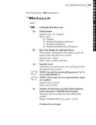 The format for the ^BB instruction is:
^BBo,h,s,c,r,m
where
^BB = CODABLOCK Bar Code
o = Field Position
Default value: N = Normal
Other values:
N = Normal
R = Rotated, 90 degrees clockwise
I = Inverted, 180 degrees
B = Read from Bottom Up, 270 degrees
h = Bar Code Height for Individual Rows
(This number, multiplied by the module, equals the
height of the individual rows in dots)
Default value: 8 dots
Other values: 2 dots to 200 dots
s = Security Level
(Determines if symbol check sums will be generated
and added to the symbol.)
NOTE: Can only be turned off if parameter “m” is
set to CODABLOCK A.
NOTE: Check sums are never generated for single-
row symbols.
Default value: Y (Yes)
Other value: N (No)
c = Number of Characters per Row (data columns)
Used to Encode a CODABLOCK Symbol
This gives the user control over the width of the
symbol.
Range: CODABLOCK A, E, and F: 2 to 62
Continued on next page
ZPL II COMMAND REFERENCE 125
C
O
M
M
A
N
D
R
E
F
E
R
E
N
C
E
 
