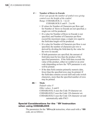 r = Number of Rows to Encode
(User can specify the number of symbol rows giving
control over the height of the symbol.
Range: CODABLOCK A: 1 to 22
CODABLOCK E and F: 2 to 44.
• If values for Number of Characters per Row and
for Number of Rows to Encode are not specified, a
single row will be produced.
• If a value for Number of Rows to Encode is not
specified, and Number of Characters per Row
exceed the maximum range, a single row equal to
the field data length will be produced.
• If a value for Number of Characters per Row is not
specified, the number of characters per row is
derived by dividing the field data by the value for
the rows to encode.
• If both parameters are specified, the amount of
field data must be less than the product of the
specified parameters. If the field data exceeds the
value of the product, either no symbol or an error
code (depending on how the ^CV parameter is set)
will be printed.
• If the data field contains primarily numeric data,
fewer than the specified rows may be printed. If
the field data contains several shift and code switch
characters, more than the specified number of rows
may be printed.
m = Mode
Default value: F
Other values: A and E
CODABLOCK A uses the Code 39 character set.
CODABLOCK F uses the Code 128 character set.
CODABLOCK E uses the Code 128 character set and
automatically adds FNC1
Special Considerations for the ^BY Instruction
when using CODABLOCK
The parameters for the ^BYw,r,h instruction, when used with a ^BB
code, are as follows:
126 ZPL II COMMAND REFERENCE
 