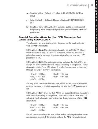 w = Module width. (Default = 2) Max. is 10. (CODABLOCK A
only)
r = Ratio (Default = 3) Fixed. Has no effect on CODABLOCK E
or F.
h = Height of bars. CODABLOCK uses this as the overall symbol
height only when the row height is not specified in the ^BB “h”
parameter.
Special Considerations for the ^FD Character Set
when using CODABLOCK
The character set sent to the printer depends on the mode selected
with the “m” parameter.
CODABLOCK A: Uses the same character set as Code 39. If any
other character is used in the ^FD statement, either no bar code is
printed or an error message is printed, depending on how the ^CV
parameter is set.
CODABLOCK E: The automatic mode includes the full ASCII set
except for those characters with special meaning to the printer. Func-
tion codes or the Code 128 subset A <nul> character can be inserted
through the use of the ^FH instruction.
<Fnc1> = 80 hex <fnc4> = 83 hex
<fnc2> = 81 hex <nul> = 84 hex
<fnc3> = 82 hex
For any other character above 84 hex, either no bar code is printed or
an error message is printed, depending on how the ^CV parameter is
set.
CODABLOCK F: Uses the full ASCII set except for those characters
with special meaning to the printer. Function codes or the Code 128
subset A <nul> character can be inserted through the use of the ^FH
instruction.
<Fnc1> = 80 hex <fnc4> = 83 hex
<fnc2> = 81 hex <nul> = 84 hex
<fnc3> = 82 hex
For all characters above 84 hex, either no bar code is printed or an er-
ror message is printed, depending on how the ^CV parameter is set.
ZPL II COMMAND REFERENCE 127
C
O
M
M
A
N
D
R
E
F
E
R
E
N
C
E
 