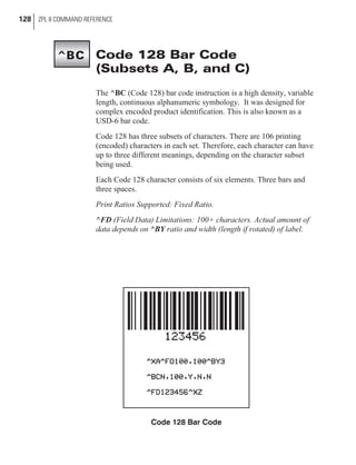 Code 128 Bar Code
(Subsets A, B, and C)
The ^BC (Code 128) bar code instruction is a high density, variable
length, continuous alphanumeric symbology. It was designed for
complex encoded product identification. This is also known as a
USD-6 bar code.
Code 128 has three subsets of characters. There are 106 printing
(encoded) characters in each set. Therefore, each character can have
up to three different meanings, depending on the character subset
being used.
Each Code 128 character consists of six elements. Three bars and
three spaces.
Print Ratios Supported: Fixed Ratio.
^FD (Field Data) Limitations: 100+ characters. Actual amount of
data depends on ^BY ratio and width (length if rotated) of label.
128 ZPL II COMMAND REFERENCE
Code 128 Bar Code
^BC
 