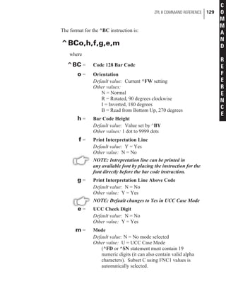 The format for the ^BC instruction is:
^BCo,h,f,g,e,m
where
^BC = Code 128 Bar Code
o = Orientation
Default value: Current ^FW setting
Other values:
N = Normal
R = Rotated, 90 degrees clockwise
I = Inverted, 180 degrees
B = Read from Bottom Up, 270 degrees
h = Bar Code Height
Default value: Value set by ^BY
Other values: 1 dot to 9999 dots
f = Print Interpretation Line
Default value: Y = Yes
Other value: N = No
NOTE: Intrepretation line can be printed in
any available font by placing the instruction for the
font directly before the bar code instruction.
g = Print Interpretation Line Above Code
Default value: N = No
Other value: Y = Yes
NOTE: Default changes to Yes in UCC Case Mode
e = UCC Check Digit
Default value: N = No
Other value: Y = Yes
m = Mode
Default value: N = No mode selected
Other value: U = UCC Case Mode
(^FD or ^SN statement must contain 19
numeric digits (it can also contain valid alpha
characters). Subset C using FNC1 values is
automatically selected.
ZPL II COMMAND REFERENCE 129
C
O
M
M
A
N
D
R
E
F
E
R
E
N
C
E
 