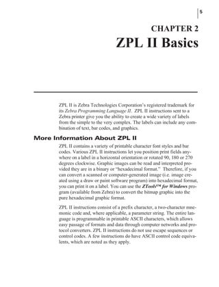 ZPL II is Zebra Technologies Corporation’s registered trademark for
its Zebra Programming Language II. ZPL II instructions sent to a
Zebra printer give you the ability to create a wide variety of labels
from the simple to the very complex. The labels can include any com-
bination of text, bar codes, and graphics.
More Information About ZPL II
ZPL II contains a variety of printable character font styles and bar
codes. Various ZPL II instructions let you position print fields any-
where on a label in a horizontal orientation or rotated 90, 180 or 270
degrees clockwise. Graphic images can be read and interpreted pro-
vided they are in a binary or “hexadecimal format.” Therefore, if you
can convert a scanned or computer-generated image (i.e. image cre-
ated using a draw or paint software program) into hexadecimal format,
you can print it on a label. You can use the ZTools™ for Windows pro-
gram (available from Zebra) to convert the bitmap graphic into the
pure hexadecimal graphic format.
ZPL II instructions consist of a prefix character, a two-character mne-
monic code and, where applicable, a parameter string. The entire lan-
guage is programmable in printable ASCII characters, which allows
easy passage of formats and data through computer networks and pro-
tocol converters. ZPL II instructions do not use escape sequences or
control codes. A few instructions do have ASCII control code equiva-
lents, which are noted as they apply.
5
CHAPTER 2
ZPL II Basics
 