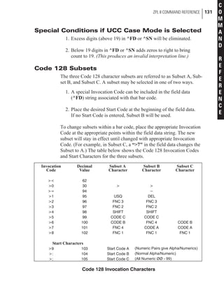 Special Conditions if UCC Case Mode is Selected
1. Excess digits (above 19) in ^FD or ^SN will be eliminated.
2. Below 19 digits in ^FD or ^SN adds zeros to right to bring
count to 19. (This produces an invalid interpretation line.)
Code 128 Subsets
The three Code 128 character subsets are referred to as Subset A, Sub-
set B, and Subset C. A subset may be selected in one of two ways.
1. A special Invocation Code can be included in the field data
(^FD) string associated with that bar code.
2. Place the desired Start Code at the beginning of the field data.
If no Start Code is entered, Subset B will be used.
To change subsets within a bar code, place the appropriate Invocation
Code at the appropriate points within the field data string. The new
subset will stay in effect until changed with appropriate Invocation
Code. (For example, in Subset C, a “>7" in the field data changes the
Subset to A.) The table below shows the Code 128 Invocation Codes
and Start Characters for the three subsets.
ZPL II COMMAND REFERENCE 131
C
O
M
M
A
N
D
R
E
F
E
R
E
N
C
E
Invocation
Code
Decimal
Value
Subset A
Character
Subset B
Character
Subset C
Character
>< 62
>0 30 > >
>= 94 ~
>1 95 USQ DEL
>2 96 FNC 3 FNC 3
>3 97 FNC 2 FNC 2
>4 98 SHIFT SHIFT
>5 99 CODE C CODE C
>6 100 CODE B FNC 4 CODE B
>7 101 FNC 4 CODE A CODE A
>8 102 FNC 1 FNC 1 FNC 1
Start Characters
>9 103 Start Code A (Numeric Pairs give Alpha/Numerics)
>: 104 Start Code B (Normal Alpha/Numeric)
>; 105 Start Code C (All Numeric ØØ - 99)
Code 128 Invocation Characters
 