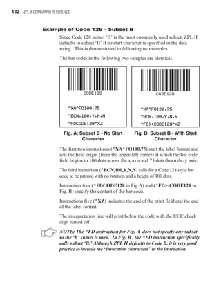 Example of Code 128 - Subset B
Since Code 128 subset ‘B’ is the most commonly used subset, ZPL II
defaults to subset ‘B’ if no start character is specified in the data
string. This is demonstrated in following two samples.
The bar codes in the following two samples are identical.
The first two instructions (^XA^FO100,75) start the label format and
sets the field origin (from the upper-left corner) at which the bar code
field begins to 100 dots across the x axis and 75 dots down the y axis.
The third instruction (^BCN,100,Y,N,N) calls for a Code 128 style bar
code to be printed with no rotation and a height of 100 dots.
Instruction four (^FDCODE128 in Fig.A) and (^FD>:CODE128 in
Fig. B) specify the content of the bar code.
Instructions five (^XZ) indicates the end of the print field and the end
of the label format.
The interpretation line will print below the code with the UCC check
digit turned off.
NOTE: The ^FD instruction for Fig. A does not specify any subset
so the ‘B’ subset is used. In Fig. B , the ^FD instruction specifically
calls subset ‘B.’ Although ZPL II defaults to Code B, it is very good
practice to include the “invocation characters” in the instruction.
132 ZPL II COMMAND REFERENCE
Fig. B: Subset B - With Start
Character
Fig. A: Subset B - No Start
Character
 
