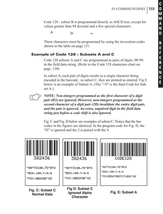 Code 128 - subset B is programmed directly as ASCII text, except for
values greater than 94 decimal and a few special characters:
^ > ~
These characters must be programmed by using the invocation codes
shown in the table on page 131.
Example of Code 128 - Subsets A and C
Code 128 subsets A and C are programmed as pairs of digits, 00-99,
in the field data string. (Refer to the Code 128 characters chart on
page .130)
In subset A, each pair of digits results in a single character being
encoded in the barcode; in subset C, they are printed as entered. Fig E
below is an example of Subset A. (The “>9" is the Start Code for Sub-
set A.)
NOTE: Non-integers programmed as the first character of a digit
pair (D2) are ignored. However, non-integers programmed as the
second character of a digit pair (2D) invalidate the entire digit pair,
and the pair is ignored. An extra, unpaired digit in the field data
string just before a code shift is also ignored.
Fig. C and Fig. D below are examples of subset C. Notice that the bar
codes in the figures are identical. In the program code for Fig. D, the
“D” is ignored and the 2 is paired with the 4.
ZPL II COMMAND REFERENCE 133
C
O
M
M
A
N
D
R
E
F
E
R
E
N
C
E
Fig. E: Subset A
Fig D: Subset C
Ignored Alpha
Character
Fig. C: Subset C
Normal Data
 