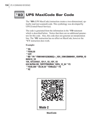 UPS MaxiCode Bar Code
The ^BD (UPS MaxiCode) instruction creates a two-dimensional, op-
tically read (not scanned) code. This symbology was developed by
UPS (United Parcel Service).
The code is generated from the information in the ^FD statement
which is described below. Notice that there are no additional parame-
ters for this code. Also, this code does not generate an interpretation
line. The ^BY instruction has no affect on MaxiCode, however the
^CV instruction does work.
Example:
^XA
^FO50,50
^CVY
^BD^FH^FD001840152382802[)>_1E01_1D961Z00004951_1DUPSN_1D
06X610_1D
159_1D1234567_1D1/1_1D_1DY_1D
634 ALPHA DR_1DPITTSBURGH_1DPA_1E_04^FS
^FO30,300^A0,30,30^FDMode2^FS
^XZ
134 ZPL II COMMAND REFERENCE
MaxiCode
^BD
 