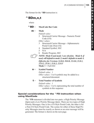 The format for the ^BD instruction is:
^BDm,n,t
where
^BD = MaxiCode Bar Code
m = Mode
Default value:
2 Structured Carrier Message - Numeric Postal
Code (US)
Other values:
3 Structured Carrier Message - Alphanumeric
Postal Code (Non-US)
4 Standard Symbol, SEC
5 N/A
6 Reader Program, SEC
NOTE: Mode 0 and mode 1 are obsolete. Mode 0, if
used, will default to mode 2; mode1 defaults to mode 4.
Effective for Versions 14.8.0, 18.8.0, 21.8.0, 23.8.1,
23.8.2, 25.8.1, 25.8.2, 22.8.5
Mode 5 = Full EEC
n = Symbol Number
Default value: 1
Other values: 1 to 8 symbols may be added in a
structured document
t = Total Number of Symbols
Default value: 1
Other values: 1 to 8, representing the total number of
symbols in this sequence
Special considerations for the ^FD instruction when
using MaxiCode
The ^FD statement is divided into two parts: a High Priority Message
(hpm) and a Low Proirity Message (lpm). There are two types of High
Priority Messages. One is for a US Style Postal Code, the other is for
a Non-US Style Postal Code. The syntax for either of these High Pri-
ority Messages must be exactly as shown or an error message will be
generated. The format is shown on the next page.
ZPL II COMMAND REFERENCE 135
C
O
M
M
A
N
D
R
E
F
E
R
E
N
C
E
 