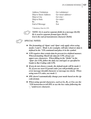 Address Validation Gs<validation>
Ship to Street Address Gs<street address>
Ship to City Gs<city>
Ship to State Gs<state>
Rs Rs
End of Message Eot
* Mandatory Data for UPS
NOTE: Gs is used to separate fields in a message (0x1D)
Rs is used to separate format types (0x1E)
Eot is the end of transmission character (0x04)
SPECIAL NOTES:
n The formatting of <hpm> and <lpm> only apply when using
modes 2 and 3. Mode 4, for example, will take whatever data is
defined in the ^FD command and place it in the symbol.
n UPS requires that certain data be present in a defined manner.
When formatting MaxiCode data for UPS, always use
upper-case characters. When filling in the “fields” in the
<lpm> for UPS, follow the data size and types as specified in
Guide to Bar Coding with UPS.
n If you do not choose a mode, the default mode will be mode 2.
So, if you use non-US postal codes you will probably get an
error message (invalid character or message too short). When
using non-US codes, use mode 3.
n ZPL doesn’t automatically change your mode based on the zip
code format.
n When using special characters, such as Gs, Rs, or Eot, use the
^FH instruction to tell ZPL to use the hex value following the
‘_’ underscore character.
ZPL II COMMAND REFERENCE 137
C
O
M
M
A
N
D
R
E
F
E
R
E
N
C
E
 