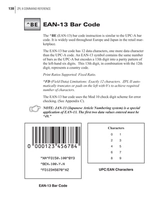 EAN-13 Bar Code
The ^BE (EAN-13) bar code instruction is similar to the UPC-A bar
code. It is widely used throughout Europe and Japan in the retail mar-
ketplace.
The EAN-13 bar code has 12 data characters, one more data character
than the UPC-A code. An EAN-13 symbol contains the same number
of bars as the UPC-A but encodes a 13th digit into a parity pattern of
the left-hand six digits. This 13th digit, in combination with the 12th
digit, represents a country code.
Print Ratios Supported: Fixed Ratio.
^FD (Field Data) Limitations: Exactly 12 characters. ZPL II auto-
matically truncates or pads on the left with 0’s to achieve required
number of characters.
The EAN-13 bar code uses the Mod 10 check digit scheme for error
checking. (See Appendix C).
NOTE: JAN-13 (Japanese Article Numbering system) is a special
application of EAN-13. The first two data values entered must be
“49.”
138 ZPL II COMMAND REFERENCE
Characters
0 1
2 3
4 5
6 7
8 9
UPC/EAN Characters
EAN-13 Bar Code
^BE
 