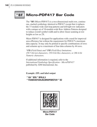 Micro-PDF417 Bar Code
The ^BF (Micro-PDF417) is a two-dimensional multi-row, continu-
ous, stacked symbology identical to PDF417 except that it replaces
the 17-module-wide start/stop patterns and left/right row indicators
with a unique set of 10-module-wide Row Address Patterns designed
to reduce overall symbol width and to allow linear scanning at row
heights as low as 2X.
Micro PDF417 is designed for applications with a need for improved
area efficiency but without the requirement for PDF417's maximum
data capacity. It may only be printed in specific combinations of rows
and columns up to a maximum of four data columns by 44 rows.
^FD (Field Data) and ^FH (Field Hex) limitations:
250 7-bit text characters, 150 8-bit Hex characters, or 366 4-bit
Numeric characters.
If additional information is required, refer to the
International Symbology Specification - MicroPDF417
published by AIM International, Inc.
Example: ZPL and label output
^XA^BY6^BFN,8,3
^FDABCDEFGHIJKLMNOPQRSTUV^XZ
140 ZPL II COMMAND REFERENCE
^BF
Micro-PDF417
Bar Code
 