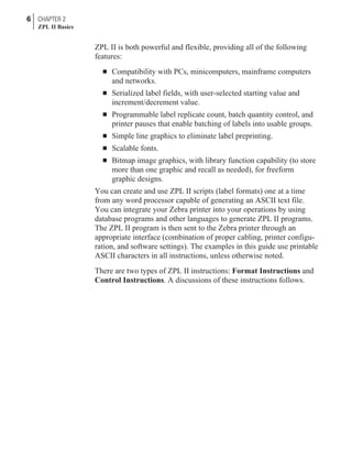 ZPL II is both powerful and flexible, providing all of the following
features:
n Compatibility with PCs, minicomputers, mainframe computers
and networks.
n Serialized label fields, with user-selected starting value and
increment/decrement value.
n Programmable label replicate count, batch quantity control, and
printer pauses that enable batching of labels into usable groups.
n Simple line graphics to eliminate label preprinting.
n Scalable fonts.
n Bitmap image graphics, with library function capability (to store
more than one graphic and recall as needed), for freeform
graphic designs.
You can create and use ZPL II scripts (label formats) one at a time
from any word processor capable of generating an ASCII text file.
You can integrate your Zebra printer into your operations by using
database programs and other languages to generate ZPL II programs.
The ZPL II program is then sent to the Zebra printer through an
appropriate interface (combination of proper cabling, printer configu-
ration, and software settings). The examples in this guide use printable
ASCII characters in all instructions, unless otherwise noted.
There are two types of ZPL II instructions: Format Instructions and
Control Instructions. A discussions of these instructions follows.
6 CHAPTER 2
ZPL II Basics
 
