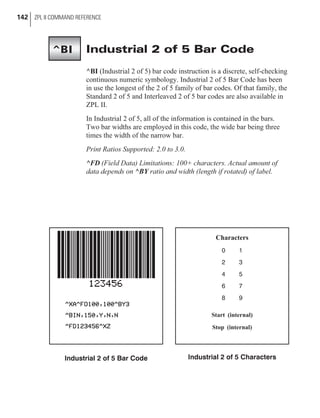 Industrial 2 of 5 Bar Code
^BI (Industrial 2 of 5) bar code instruction is a discrete, self-checking
continuous numeric symbology. Industrial 2 of 5 Bar Code has been
in use the longest of the 2 of 5 family of bar codes. Of that family, the
Standard 2 of 5 and Interleaved 2 of 5 bar codes are also available in
ZPL II.
In Industrial 2 of 5, all of the information is contained in the bars.
Two bar widths are employed in this code, the wide bar being three
times the width of the narrow bar.
Print Ratios Supported: 2.0 to 3.0.
^FD (Field Data) Limitations: 100+ characters. Actual amount of
data depends on ^BY ratio and width (length if rotated) of label.
142 ZPL II COMMAND REFERENCE
^BI
Industrial 2 of 5 Bar Code
Characters
0 1
2 3
4 5
6 7
8 9
Start (internal)
Stop (internal)
Industrial 2 of 5 Characters
 