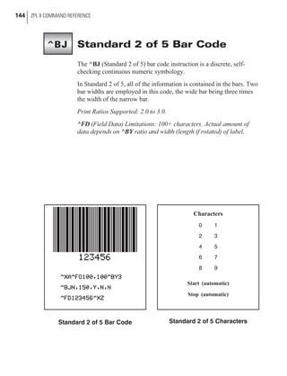 Standard 2 of 5 Bar Code
The ^BJ (Standard 2 of 5) bar code instruction is a discrete, self-
checking continuous numeric symbology.
In Standard 2 of 5, all of the information is contained in the bars. Two
bar widths are employed in this code, the wide bar being three times
the width of the narrow bar.
Print Ratios Supported: 2.0 to 3.0.
^FD (Field Data) Limitations: 100+ characters. Actual amount of
data depends on ^BY ratio and width (length if rotated) of label.
144 ZPL II COMMAND REFERENCE
Standard 2 of 5 Bar Code
Characters
0 1
2 3
4 5
6 7
8 9
Start (automatic)
Stop (automatic)
Standard 2 of 5 Characters
^BJ
 