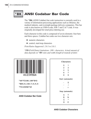 ANSI Codabar Bar Code
The ^BK (ANSI Codabar) bar code instruction is currently used in a
variety of information processing applications such as libraries, the
medical industry, and overnight package delivery companies. This bar
code is also known as USD-4 code, NW-7 and 2 of 7 code. It was
originally developed for retail price-labeling use.
Each character in this code is composed of seven elements: four bars
and three spaces. Codabar bar codes use two character sets:
n numeric characters
n control, start/stop characters
Print Ratios Supported: 2.0:1 to 3.0:1.
^FD (Field Data) Limitations: 100+ characters. Actual amount of
data depends on ^BY ratio and width (length if rotated) of label.
146 ZPL II COMMAND REFERENCE
ANSI Codabar Bar Code
Characters
0 1
2 3
4 5
6 7
8 9
Start (automatic)
- $
: /
. +
Stop (automatic)
A T
B N
C *
D E
ANSI Codabar Characters
^BK
 