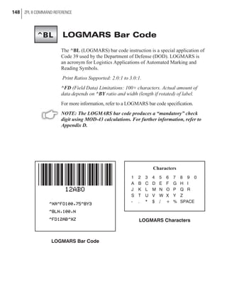 LOGMARS Bar Code
The ^BL (LOGMARS) bar code instruction is a special application of
Code 39 used by the Department of Defense (DOD). LOGMARS is
an acronym for Logistics Applications of Automated Marking and
Reading Symbols.
Print Ratios Supported: 2.0:1 to 3.0:1.
^FD (Field Data) Limitations: 100+ characters. Actual amount of
data depends on ^BY ratio and width (length if rotated) of label.
For more information, refer to a LOGMARS bar code specification.
NOTE: The LOGMARS bar code produces a “mandatory” check
digit using MOD-43 calculations. For further information, refer to
Appendix D.
148 ZPL II COMMAND REFERENCE
LOGMARS Bar Code
Characters
1 2 3 4 5 6 7 8 9 0
A B C D E F G H I
J K L M N O P Q R
S T U V W X Y Z
- . * $ / + % SPACE
LOGMARS Characters
^BL
 