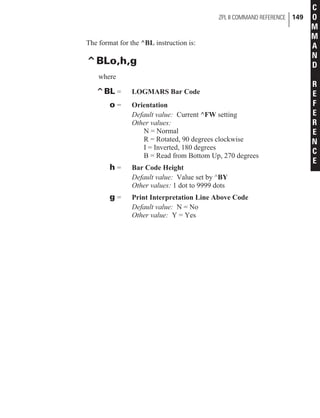 The format for the ^BL instruction is:
^BLo,h,g
where
^BL = LOGMARS Bar Code
o = Orientation
Default value: Current ^FW setting
Other values:
N = Normal
R = Rotated, 90 degrees clockwise
I = Inverted, 180 degrees
B = Read from Bottom Up, 270 degrees
h = Bar Code Height
Default value: Value set by ^BY
Other values: 1 dot to 9999 dots
g = Print Interpretation Line Above Code
Default value: N = No
Other value: Y = Yes
ZPL II COMMAND REFERENCE 149
C
O
M
M
A
N
D
R
E
F
E
R
E
N
C
E
 