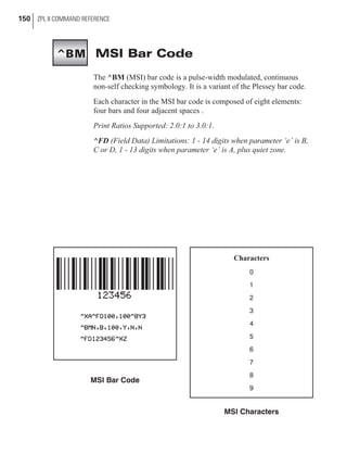 MSI Bar Code
The ^BM (MSI) bar code is a pulse-width modulated, continuous
non-self checking symbology. It is a variant of the Plessey bar code.
Each character in the MSI bar code is composed of eight elements:
four bars and four adjacent spaces .
Print Ratios Supported: 2.0:1 to 3.0:1.
^FD (Field Data) Limitations: 1 - 14 digits when parameter ‘e’ is B,
C or D, 1 - 13 digits when parameter ‘e’ is A, plus quiet zone.
150 ZPL II COMMAND REFERENCE
MSI Bar Code
Characters
0
1
2
3
4
5
6
7
8
9
MSI Characters
^BM
 