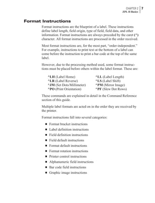 Format Instructions
Format instructions are the blueprint of a label. These instructions
define label length, field origin, type of field, field data, and other
information. Format instructions are always preceded by the caret (^)
character. All format instructions are processed in the order received.
Most format instructions are, for the most part, “order-independent.”
For example, instructions to print text at the bottom of a label can
come before the instruction to print a bar code at the top of the same
label.
However, due to the processing method used, some format instruc-
tions must be placed before others within the label format. These are:
^LH (Label Home) ^LL (Label Length)
^LR (Label Reverse) ^LS (Label Shift)
^JM (Set Dots/Millimeter) ^PM (Mirror Image)
^PO (Print Orientation) ^PF (Slew Dot Rows)
These commands are explained in detail in the Command Reference
section of this guide.
Multiple label formats are acted on in the order they are received by
the printer.
Format instructions fall into several categories:
n Format bracket instructions
n Label definition instructions
n Field definition instructions
n Field default instructions
n Format default instructions
n Format rotation instructions
n Printer control instructions
n Alphanumeric field instructions
n Bar code field instructions
n Graphic image instructions
CHAPTER 2 7
ZPL II Basics
 