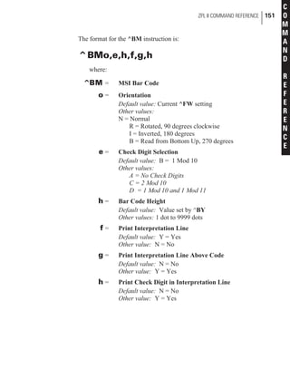 The format for the ^BM instruction is:
^BMo,e,h,f,g,h
where:
^BM = MSI Bar Code
o = Orientation
Default value: Current ^FW setting
Other values:
N = Normal
R = Rotated, 90 degrees clockwise
I = Inverted, 180 degrees
B = Read from Bottom Up, 270 degrees
e = Check Digit Selection
Default value: B = 1 Mod 10
Other values:
A = No Check Digits
C = 2 Mod 10
D = 1 Mod 10 and 1 Mod 11
h = Bar Code Height
Default value: Value set by ^BY
Other values: 1 dot to 9999 dots
f = Print Interpretation Line
Default value: Y = Yes
Other value: N = No
g = Print Interpretation Line Above Code
Default value: N = No
Other value: Y = Yes
h = Print Check Digit in Interpretation Line
Default value: N = No
Other value: Y = Yes
ZPL II COMMAND REFERENCE 151
C
O
M
M
A
N
D
R
E
F
E
R
E
N
C
E
 
