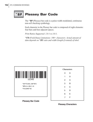 Plessey Bar Code
The ^BP (Plessey) bar code is a pulse-width modulated, continuous
non-self checking symbology.
Each character in the Plessey bar code is composed of eight elements:
four bars and four adjacent spaces.
Print Ratios Supported: 2.0:1 to 3.0:1.
^FD (Field Data) Limitations: 100+ characters. Actual amount of
data depends on ^BY ratio and width (length if rotated) of label.
152 ZPL II COMMAND REFERENCE
Plessey Bar Code
Characters
0 8
1 9
2 A
3 B
4 C
5 D
6 E
7 F
Plessey Characters
^BP
 