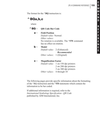 The format for the ^BQ instruction is:
^BQa,b,c
where
^BQ = QR Code Bar Code
a = Field Position
Default value: Normal.
Other values:
No rotation is available. The ^FW command
has no effect on rotation.
b = Model
Default value: 2 (Enhanced)
Recommended
Other values: 1 (Original)
c = Magnification Factor
Default value: 1 on 150 dpi printers
2 on 200 dpi printers
3 on 300 dpi printers
Other values: 4 through 10
The following pages provide specific information about the formatting
of the ^BQ instruction and the ^FD statements which contain the
information to be bar coded.
If additional information is required, refer to the
International Symbology Specification - QR Code
published by AIM International, Inc.
ZPL II COMMAND REFERENCE 155
C
O
M
M
A
N
D
R
E
F
E
R
E
N
C
E
 
