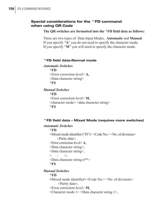 Special considerations for the ^FD command
when using QR Code
The QR switches are formatted into the ^FD field data as follows:
There are two types of Data Input Modes, Automatic and Manual.
If you specify “A” you do not need to specify the character mode.
If you specify “M” you will need to specify the character mode.
^FD field data-Normal mode
Automatic Switches
^FD
<Error correction level> A,
<Data character string>
^FS
Manual Switches
^FD
<Error correction level> M,
<character mode> <data character string>
^FS
^FD field data - Mixed Mode (requires more switches)
Automatic Switches
^FD
<Mixed mode identifier (“D”)> <Code No.> <No. of divisions>
<Parity data>,
<Error correction level> A,
<Data character string>,
<Data character string>,
< : >,
<Data character string n**>
^FS
Manual Switches
^FD
<Mixed mode identifier> <Code No.> <No. of divisions>
<Parity data>,
<Error correction level> M,
<Character mode 1> <Data character string 1>,
156 ZPL II COMMAND REFERENCE
 