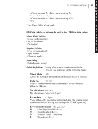 <Character mode 2> <Data character string 2>,
< : > < : >,
<Character mode n> <Data character string n**>
^FS
**n = Up to 200 in Mixed mode
QR Code switches which can be used in the ^FD field data string:
Mixed Mode Switches
<Mixed mode identifier>
<No. of divisions>
<Parity data>
Regular Switches
<Error correction level>
<Input mode>
<Character mode>
Data String
<Data character string>
Switch Definitions *many of these switches do not need to be
present (see examples on the following pages)
Mixed Mode <D>
Allows the mixing of different types of character modes in one code
Code No. <01 16>
Value = subtracted from the Nth number of the divided code
(Must be 2 Digits)
No. of divisions <02 16>
No. of divisions (Must be 2 Digits)
Parity data <1 byte>
Value obtained by calculating at the input data (the original input
data before divided byte by byte through the EX-OR operation)
Error correction level <H, Q, M, L>
H Ultra High Reliability Level
Q High Reliability Level
M Standard Level (Default)
L High density Level
ZPL II COMMAND REFERENCE 157
C
O
M
M
A
N
D
R
E
F
E
R
E
N
C
E
 