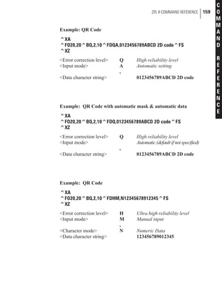 Example: QR Code
^XA
^FO20,20^BQ,2,10^FDQA,0123456789ABCD 2D code^FS
^XZ
<Error correction level> Q High reliability level
<Input mode> A Automatic setting
,
<Data character string> 0123456789ABCD 2D code
Example: QR Code with automatic mask & automatic data
^XA
^FO20,20^BQ,2,10^FDQ,0123456789ABCD 2D code^FS
^XZ
<Error correction level> Q High reliability level
<Input mode> Automatic (default if not specified)
,
<Data character string> 0123456789ABCD 2D code
Example: QR Code
^XA
^FO20,20^BQ,2,10^FDHM,N12345678912345^FS
^XZ
<Error correction level> H Ultra high reliability level
<Input mode> M Manual input
,
<Character mode> N Numeric Data
<Data character string> 123456789012345
ZPL II COMMAND REFERENCE 159
C
O
M
M
A
N
D
R
E
F
E
R
E
N
C
E
 
