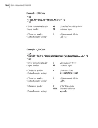Example: QR Code
^XA
^FO20,20^BQ,2,10^FDMM,AAC-42^FS
^XZ
<Error correction level> M Standard reliability level
<Input mode> M Manual input
,
<Character mode> A Alphanumeric Data
<Data character string> AC-42
Example: QR Code
^XA
^FO20,20^BQ,2,10^FDLM,N0123456789012345,AABC,B0006qrcode^FS
^XZ
<Error correction level> L High density level
<Input mode> M Manual input
,
<Character mode> N Numeric Data
<Data character string> 0123456789012345
,
<Character mode> A Alphanumeric Data
<Data character string> ABC
,
<Character mode> B 8-bit Byte Data
0006 Number of bytes
<Data character string> qrcode
160 ZPL II COMMAND REFERENCE
 