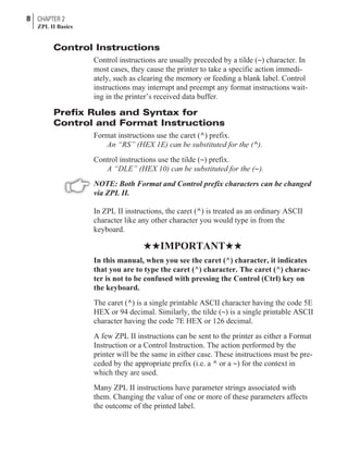 Control Instructions
Control instructions are usually preceded by a tilde (~) character. In
most cases, they cause the printer to take a specific action immedi-
ately, such as clearing the memory or feeding a blank label. Control
instructions may interrupt and preempt any format instructions wait-
ing in the printer’s received data buffer.
Prefix Rules and Syntax for
Control and Format Instructions
Format instructions use the caret (^) prefix.
An “RS” (HEX 1E) can be substituted for the (^).
Control instructions use the tilde (~) prefix.
A “DLE” (HEX 10) can be substituted for the (~).
NOTE: Both Format and Control prefix characters can be changed
via ZPL II.
In ZPL II instructions, the caret (^) is treated as an ordinary ASCII
character like any other character you would type in from the
keyboard.
HHIMPORTANTHH
In this manual, when you see the caret (^) character, it indicates
that you are to type the caret (^) character. The caret (^) charac-
ter is not to be confused with pressing the Control (Ctrl) key on
the keyboard.
The caret (^) is a single printable ASCII character having the code 5E
HEX or 94 decimal. Similarly, the tilde (~) is a single printable ASCII
character having the code 7E HEX or 126 decimal.
A few ZPL II instructions can be sent to the printer as either a Format
Instruction or a Control Instruction. The action performed by the
printer will be the same in either case. These instructions must be pre-
ceded by the appropriate prefix (i.e. a ^ or a ~) for the context in
which they are used.
Many ZPL II instructions have parameter strings associated with
them. Changing the value of one or more of these parameters affects
the outcome of the printed label.
8 CHAPTER 2
ZPL II Basics
 