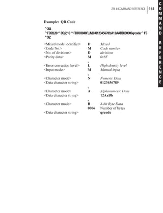 Example: QR Code
^XA
^FO20,20^BQ,2,10^FDD03048F,LM,N0123456789,A12AABB,B0006qrcode^FS
^XZ
<Mixed mode identifier> D Mixed
<Code No.> M Code number
<No. of divisions> D divisions
<Parity data> M 0x8F
,
<Error correction level> L High density level
<Input mode> M Manual input
,
<Character mode> N Numeric Data
<Data character string> 0123456789
,
<Character mode> A Alphanumeric Data
<Data character string> 12AaBb
,
<Character mode> B 8-bit Byte Data
0006 Number of bytes
<Data character string> qrcode
ZPL II COMMAND REFERENCE 161
C
O
M
M
A
N
D
R
E
F
E
R
E
N
C
E
 