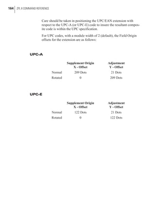 Care should be taken in positioning the UPC/EAN extension with
respect to the UPC-A (or UPC-E) code to insure the resultant compos-
ite code is within the UPC specification.
For UPC codes, with a module width of 2 (default), the Field Origin
offsets for the extension are as follows:
UPC-A
Supplement Origin
X - Offset
Adjustment
Y - Offset
Normal 209 Dots 21 Dots
Rotated 0 209 Dots
UPC-E
Supplement Origin
X - Offset
Adjustment
Y - Offset
Normal 122 Dots 21 Dots
Rotated 0 122 Dots
164 ZPL II COMMAND REFERENCE
 