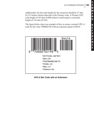 Additionally, the bar code height for the extension should be 27 dots
(0.135 inches) shorter than that of the Primary code. A Primary UPC
code height of 183 dots (0.900 inches) would require a extension
height of 155 dots (0.765).
The figure below shows an example of how to create a normal UPC-A
code for the value 7000002198 with an extension equal to 04414.
ZPL II COMMAND REFERENCE 165
C
O
M
M
A
N
D
R
E
F
E
R
E
N
C
E
UPC-A Bar Code with an Extension
 