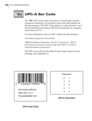 UPC-A Bar Code
The ^BU (UPC-A) bar code instruction is a fixed length, numeric,
continuous symbology. It is primarily used in the retail industry for
labeling packages. The UPC-A bar code has 11 data characters. An 8
dot/mm printhead can produce UPC/EAN symbologies at a magnifi-
cation factor of 77%.
For more information, refer to a UPC-A Bar Code Specification.
Print Ratios Supported: Fixed Ratio.
^FD (Field Data) Limitations: Exactly 11 characters. ZPL II
automatically truncates or pads on the left with 0’s to achieve
required number of characters.
The UPC-A bar code uses the Mod 10 check digit scheme for error
checking. (See Appendix C).
166 ZPL II COMMAND REFERENCE
UPC-A Bar Code
Characters
0 1
2 3
4 5
6 7
8 9
UPC-A Characters
^BU
 