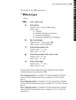 The format for the ^BU instruction is:
^BUo,h,f,g,e
where
^BU = UPC-A Bar Code
o = Orientation
Default value: Current ^FW setting
Other values:
N = Normal
R = Rotated, 90 degrees clockwise
I = Inverted, 180 degrees
B = Read from Bottom Up, 270 degrees
h = Bar Code Height
Default value: Value set by ^BY
Other values: 1 dot to 9999 dots
f = Print Interpretation Line
Default value: Y = Yes
Other value: N = No
g = Print Interpretation Line Above Code
Default value: N = No
Other value: Y = Yes
e = Print Check Digit
Default value: Y = Yes,
Other value: N = No
The font style of the interpretation line depends on the modulus
(width of narrow bar) selected in ^BY:
On a 6dot/mm printer: A modulus of 2 dots and greater will print
with an OCR-B interpretation line; a modulus of 1 dot will print
font A.
On an 8dot/mm printer: A modulus of 3 dots and greater will print
with an OCR-B interpretation line; a modulus of 1 or 2 dots will print
font A.
On a 12dot/mm printer: A modulus of 4 dots and greater will print
with an OCR-B interpretation line; a modulus of 1,2 or 3 dots will
print font A.
ZPL II COMMAND REFERENCE 167
C
O
M
M
A
N
D
R
E
F
E
R
E
N
C
E
 