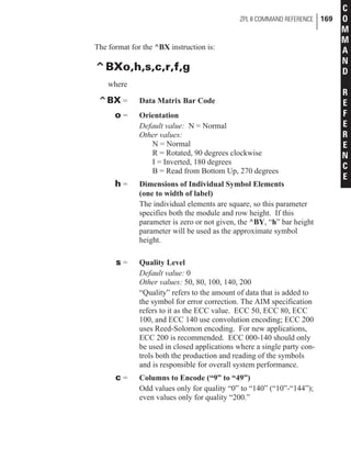 The format for the ^BX instruction is:
^BXo,h,s,c,r,f,g
where
^BX = Data Matrix Bar Code
o = Orientation
Default value: N = Normal
Other values:
N = Normal
R = Rotated, 90 degrees clockwise
I = Inverted, 180 degrees
B = Read from Bottom Up, 270 degrees
h = Dimensions of Individual Symbol Elements
(one to width of label)
The individual elements are square, so this parameter
specifies both the module and row height. If this
parameter is zero or not given, the ^BY, “h” bar height
parameter will be used as the approximate symbol
height.
s = Quality Level
Default value: 0
Other values: 50, 80, 100, 140, 200
“Quality” refers to the amount of data that is added to
the symbol for error correction. The AIM specification
refers to it as the ECC value. ECC 50, ECC 80, ECC
100, and ECC 140 use convolution encoding; ECC 200
uses Reed-Solomon encoding. For new applications,
ECC 200 is recommended. ECC 000-140 should only
be used in closed applications where a single party con-
trols both the production and reading of the symbols
and is responsible for overall system performance.
c = Columns to Encode (“9” to “49”)
Odd values only for quality “0” to “140” (“10”-“144”);
even values only for quality “200.”
ZPL II COMMAND REFERENCE 169
C
O
M
M
A
N
D
R
E
F
E
R
E
N
C
E
 