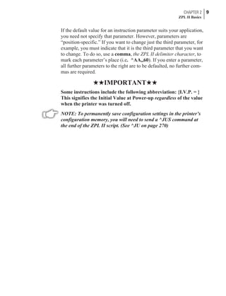 If the default value for an instruction parameter suits your application,
you need not specify that parameter. However, parameters are
“position-specific.” If you want to change just the third parameter, for
example, you must indicate that it is the third parameter that you want
to change. To do so, use a comma, the ZPL II delimiter character, to
mark each parameter’s place (i.e. ^AA,,60). If you enter a parameter,
all further parameters to the right are to be defaulted, no further com-
mas are required.
HHIMPORTANTHH
Some instructions include the following abbreviation: {I.V.P. = }
This signifies the Initial Value at Power-up regardless of the value
when the printer was turned off.
NOTE: To permanently save configuration settings in the printer’s
configuration memory, you will need to send a ^JUS command at
the end of the ZPL II script. (See ^JU on page 270)
CHAPTER 2 9
ZPL II Basics
 
