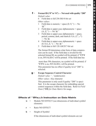 f = Format ID (“0” to “6”) — Not used with quality “200”
Default value:
6 Field data is full 256 ISO 8-bit set
Other values:
1 Field data is numeric + space (0..9,’’) — No
&’’
2 Field data is upper-case alphanumeric + space
(A..Z,’’) — No &’’
3 Field data is upper-case alphanumeric + space,
period, comma, dash, and slash (0..9,A..Z,".,-/")
— No &
4 Field data is upper-case alphanumeric + space
(0..9,A..Z,’’) — No &’’
5 Field data is full 128 ASCII 7-bit set
The format ID determines what form of data compres-
sion can be used. If the field data is invalid for the
selected format ID, no symbol will be printed; if ^CVY
is on, INVALID-C will be printed. If the field data has
more than 596 characters, no symbol will be printed; if
^CVY is on, INVALID-L will be printed.
This parameter has no effect if quality level “200” is
selected.
g = Escape Sequence Control Character
Default value: ‘_’ (underscore)
Other values: Any character
This parameter is only used if quality “200” is speci-
fied. It is the escape character for embedding special
control sequences within the field data. Refer to Field
Data (^FD) for Data Matrix for usage.
Effects of ^BYw,r,h Instruction on Data Matrix
w = Module NO EFFECT (see dimensions of individual symbol
elements)
r = Ratio NO EFFECT
h = Height of Symbol
If the dimensions of individual symbol elements are not
ZPL II COMMAND REFERENCE 171
C
O
M
M
A
N
D
R
E
F
E
R
E
N
C
E
 